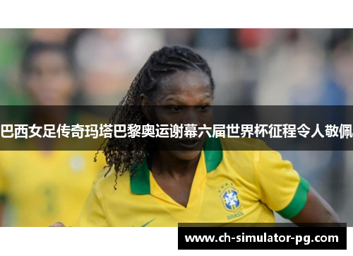 巴西女足传奇玛塔巴黎奥运谢幕六届世界杯征程令人敬佩